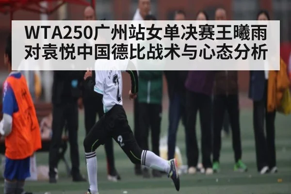 WTA250广州站女单决赛王曦雨对袁悦中国德比战术与心态分析